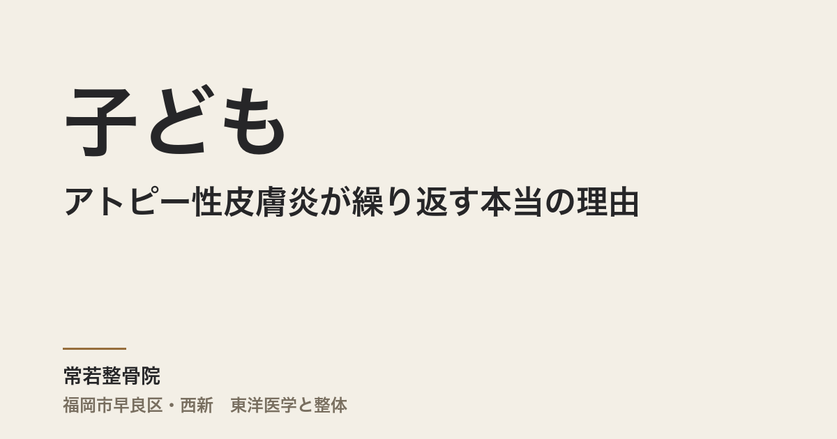 子どものアトピー性皮膚炎が繰り返す本当の理由|福岡市の整体・常若整骨院が東洋医学から読む